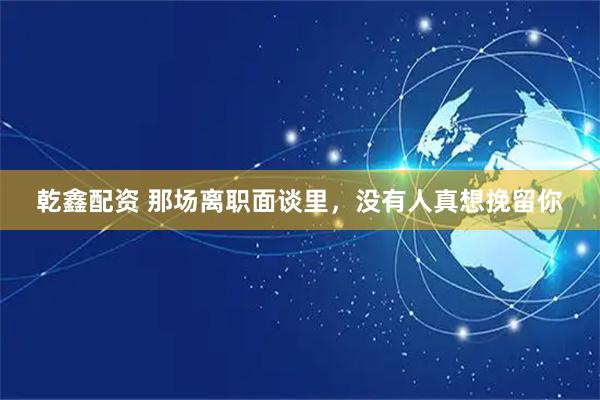 乾鑫配资 那场离职面谈里，没有人真想挽留你