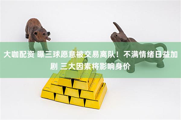 大咖配资 曝三球愿意被交易离队！不满情绪日益加剧 三大因素将影响身价
