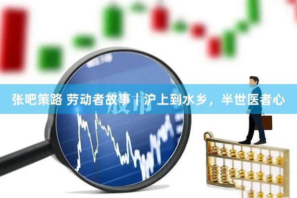 张吧策路 劳动者故事｜沪上到水乡，半世医者心