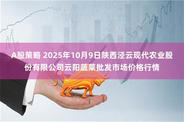 A股策略 2025年10月9日陕西泾云现代农业股份有限公司云阳蔬菜批发市场价格行情