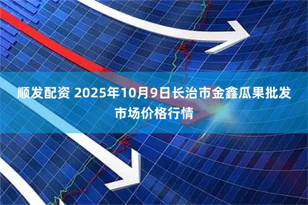 顺发配资 2025年10月9日长治市金鑫瓜果批发市场价格行情