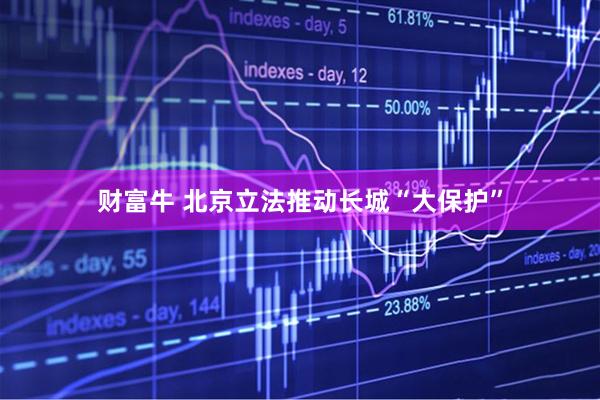财富牛 北京立法推动长城“大保护”
