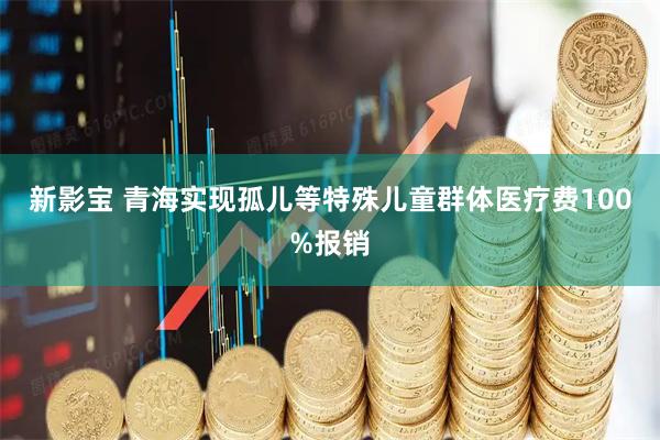 新影宝 青海实现孤儿等特殊儿童群体医疗费100%报销