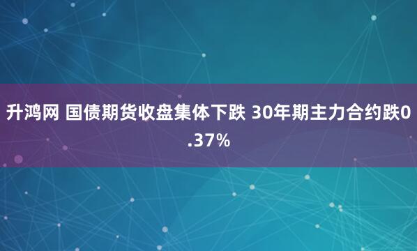 升鸿网 国债期货收盘集体下跌 30年期主力合约跌0.37%