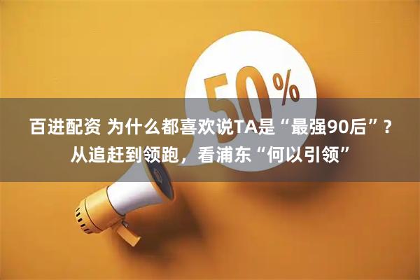 百进配资 为什么都喜欢说TA是“最强90后”？从追赶到领跑，看浦东“何以引领”