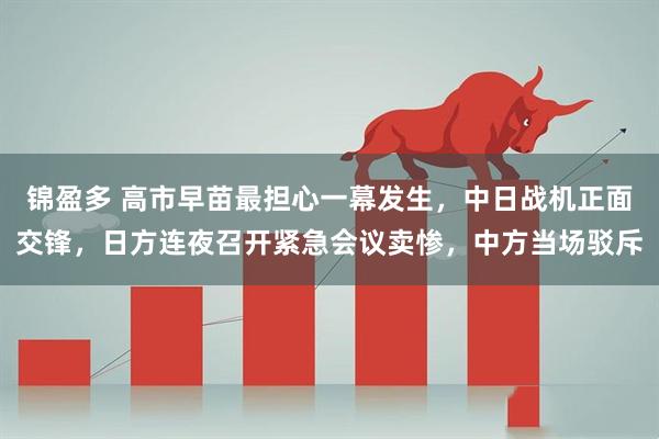 锦盈多 高市早苗最担心一幕发生，中日战机正面交锋，日方连夜召开紧急会议卖惨，中方当场驳斥