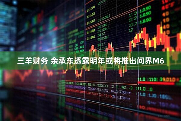 三羊财务 余承东透露明年或将推出问界M6
