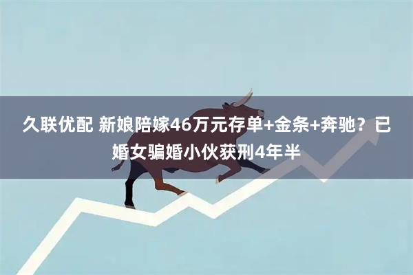 久联优配 新娘陪嫁46万元存单+金条+奔驰？已婚女骗婚小伙获刑4年半