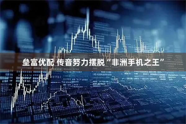 垒富优配 传音努力摆脱“非洲手机之王”