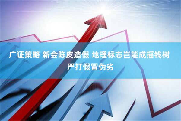 广证策略 新会陈皮造假 地理标志岂能成摇钱树 严打假冒伪劣