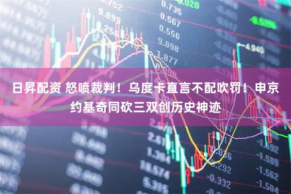 日昇配资 怒喷裁判！乌度卡直言不配吹罚！申京约基奇同砍三双创历史神迹