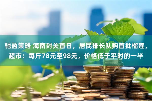 驰盈策略 海南封关首日，居民排长队购首批榴莲，超市：每斤78元至98元，价格低于平时的一半