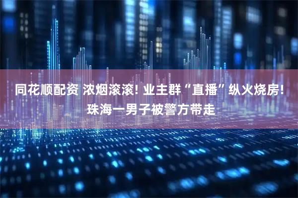 同花顺配资 浓烟滚滚! 业主群“直播”纵火烧房! 珠海一男子被警方带走