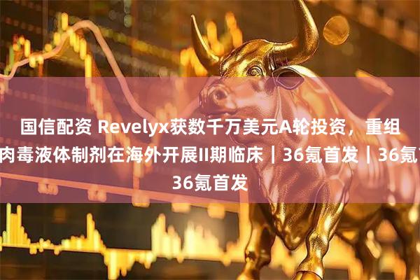 国信配资 Revelyx获数千万美元A轮投资，重组A型肉毒液体制剂在海外开展II期临床｜36氪首发｜36氪首发