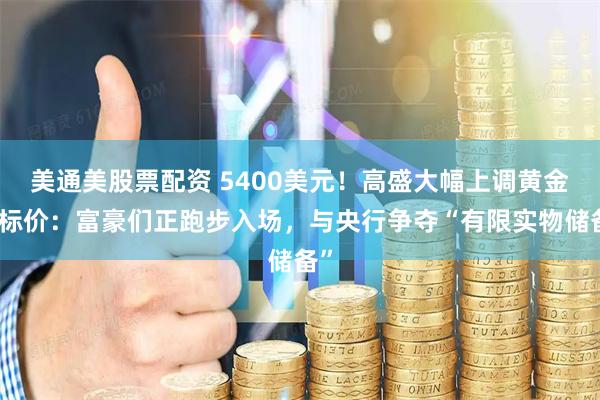 美通美股票配资 5400美元！高盛大幅上调黄金目标价：富豪们正跑步入场，与央行争夺“有限实物储备”
