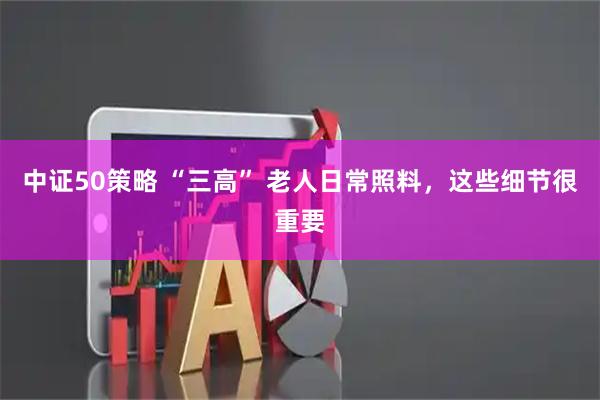 中证50策略 “三高” 老人日常照料，这些细节很重要