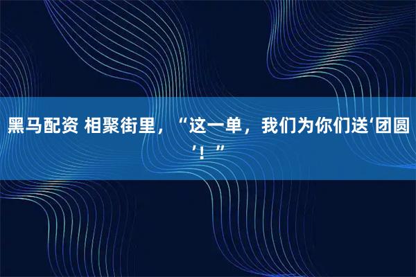 黑马配资 相聚街里，“这一单，我们为你们送‘团圆’！”