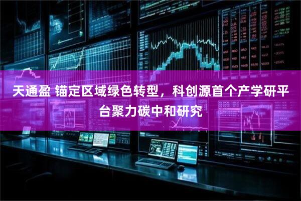 天通盈 锚定区域绿色转型，科创源首个产学研平台聚力碳中和研究