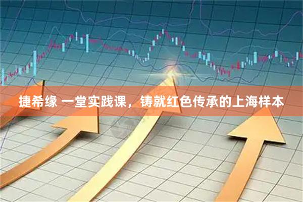 捷希缘 一堂实践课，铸就红色传承的上海样本