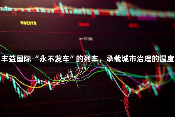 丰益国际 “永不发车”的列车，承载城市治理的温度