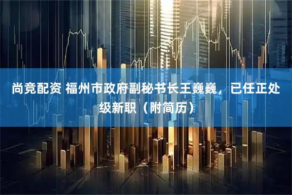 尚竞配资 福州市政府副秘书长王巍巍，已任正处级新职（附简历）