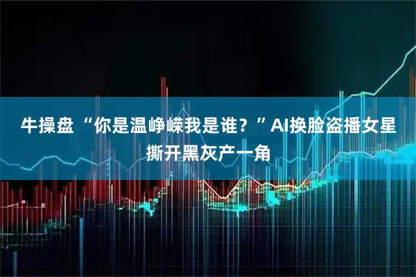 牛操盘 “你是温峥嵘我是谁？”AI换脸盗播女星撕开黑灰产一角