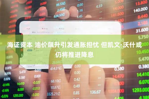 海证资本 油价飙升引发通胀担忧 但凯文·沃什或仍将推进降息