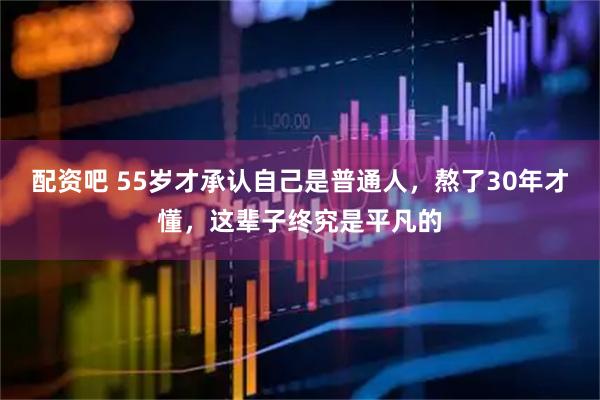 配资吧 55岁才承认自己是普通人，熬了30年才懂，这辈子终究是平凡的