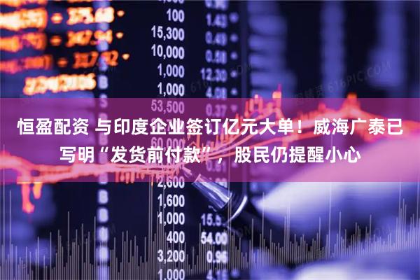 恒盈配资 与印度企业签订亿元大单！威海广泰已写明“发货前付款”，股民仍提醒小心